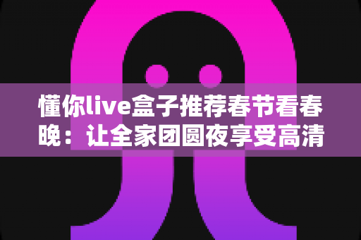 懂你live盒子推荐春节看春晚：让全家团圆夜享受高清流畅春晚盛宴的最佳选择