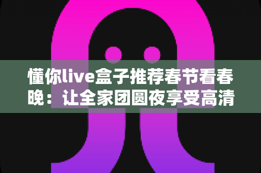 懂你live盒子推荐春节看春晚：让全家团圆夜享受高清流畅春晚盛宴的最佳选择