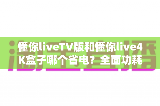 懂你liveTV版和懂你live4K盒子哪个省电?全面功耗对比与实用省电选购指南 懂你liveTV版和懂你live4K盒子哪个省电?全面功耗对比与实用省电选购指南