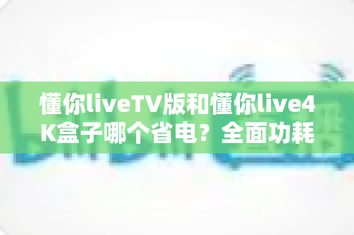 懂你liveTV版和懂你live4K盒子哪个省电?全面功耗对比与实用省电选购指南 懂你liveTV版和懂你live4K盒子哪个省电?全面功耗对比与实用省电选购指南