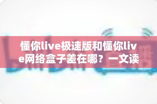 懂你live极速版和懂你live网络盒子差在哪?一文读懂两大版本的功能、性能与选购差异 懂你live极速版和懂你live网络盒子差在哪?一文读懂两大版本的功能、性能与选购差异
