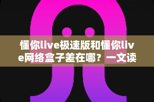 懂你live极速版和懂你live网络盒子差在哪?一文读懂两大版本的功能、性能与选购差异 懂你live极速版和懂你live网络盒子差在哪?一文读懂两大版本的功能、性能与选购差异