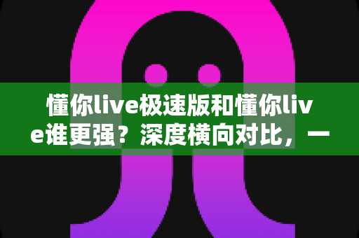 懂你live极速版和懂你live谁更强?深度横向对比,一文帮你选对版本 懂你live极速版和懂你live谁更强?深度横向对比,一文帮你选对版本