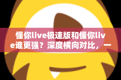 懂你live极速版和懂你live谁更强?深度横向对比,一文帮你选对版本 懂你live极速版和懂你live谁更强?深度横向对比,一文帮你选对版本