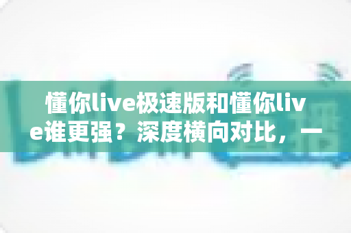 懂你live极速版和懂你live谁更强？深度横向对比，一文帮你选对版本