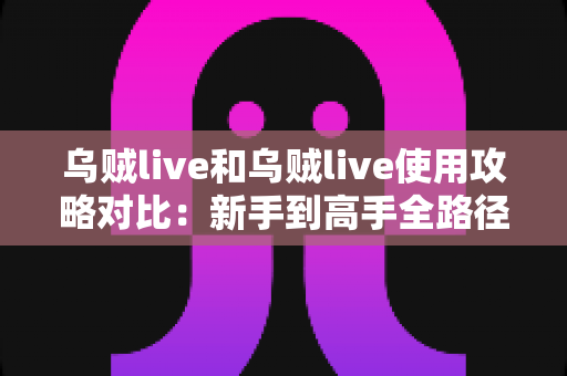 乌贼live和乌贼live使用攻略对比：新手到高手全路径解析，帮你找到最适合自己的上手方式
