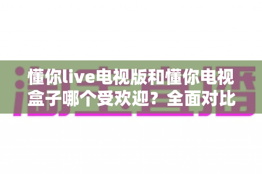懂你live电视版和懂你电视盒子哪个受欢迎？全面对比解析助你选对大屏观影利器