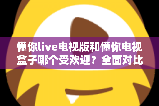 懂你live电视版和懂你电视盒子哪个受欢迎？全面对比解析助你选对大屏观影利器