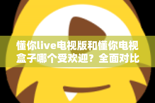 懂你live电视版和懂你电视盒子哪个受欢迎？全面对比解析助你选对大屏观影利器