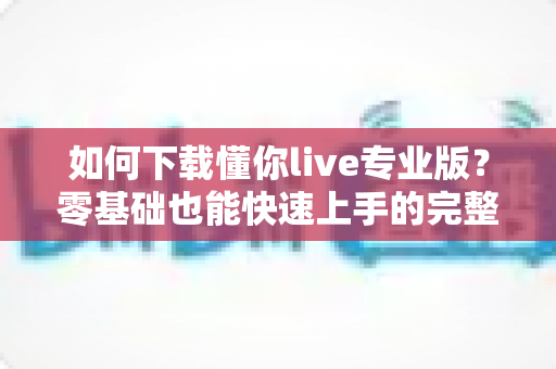 如何下载懂你live专业版?零基础也能快速上手的完整安装指南 如何下载懂你live专业版?零基础也能快速上手的完整安装指南