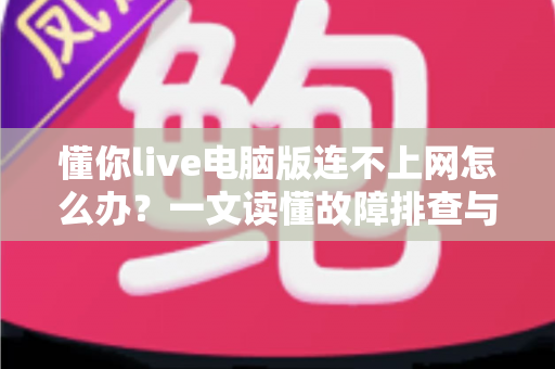 懂你live电脑版连不上网怎么办?一文读懂故障排查与修复全流程 懂你live电脑版连不上网怎么办?一文读懂故障排查与修复全流程