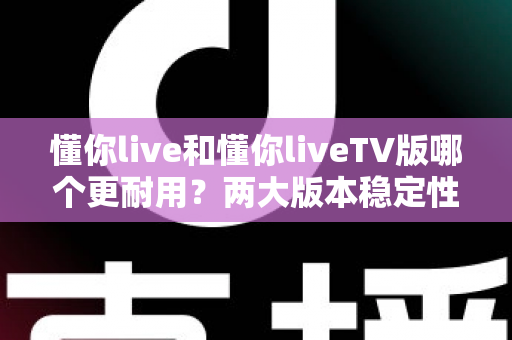 懂你live和懂你liveTV版哪个更耐用？两大版本稳定性与使用寿命深度对比全解析