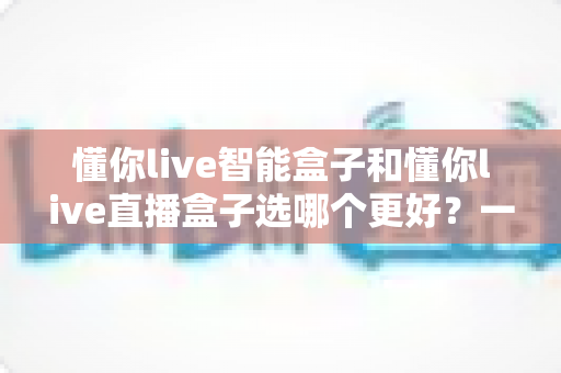 懂你live智能盒子和懂你live直播盒子选哪个更好?一篇文章帮你做出最明智的购买决策 懂你live智能盒子和懂你live直播盒子选哪个更好?一篇文章帮你做出最明智的购买决策