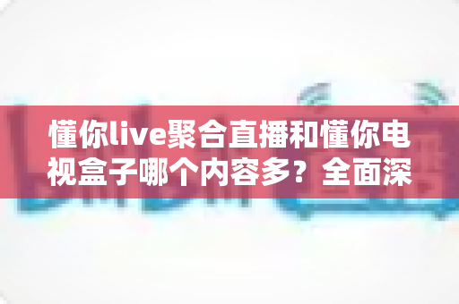 懂你live聚合直播和懂你电视盒子哪个内容多?全面深度对比解析与选购指南 懂你live聚合直播和懂你电视盒子哪个内容多?全面深度对比解析与选购指南