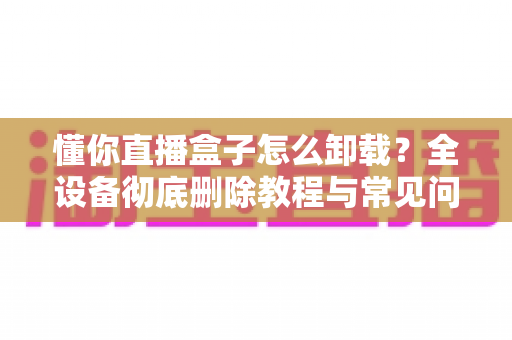 懂你直播盒子怎么卸载？全设备彻底删除教程与常见问题一站解决