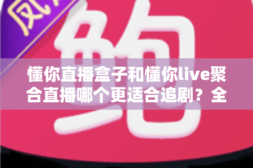 懂你直播盒子和懂你live聚合直播哪个更适合追剧？全面深度对比解析，帮你选对追剧神器
