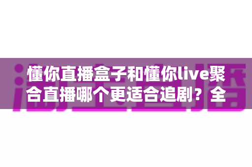 懂你直播盒子和懂你live聚合直播哪个更适合追剧？全面深度对比解析，帮你选对追剧神器