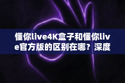 懂你live4K盒子和懂你live官方版的区别在哪？深度对比解析与选购全指南