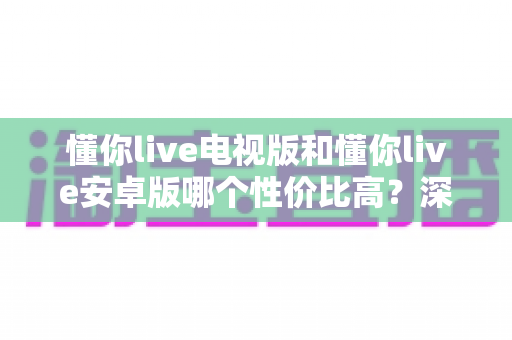 懂你live电视版和懂你live安卓版哪个性价比高？深度对比分析帮你做出最佳选择