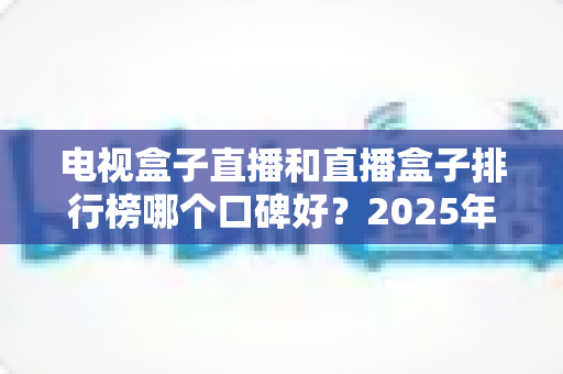 电视盒子直播和直播盒子排行榜哪个口碑好?2025年家庭影音选购深度指南与真实口碑解析 电视盒子直播和直播盒子排行榜哪个口碑好?2025年家庭影音选购深度指南与真实口碑解析