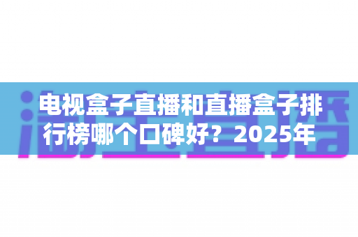 电视盒子直播和直播盒子排行榜哪个口碑好?2025年家庭影音选购深度指南与真实口碑解析 电视盒子直播和直播盒子排行榜哪个口碑好?2025年家庭影音选购深度指南与真实口碑解析