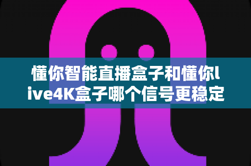 懂你智能直播盒子和懂你live4K盒子哪个信号更稳定？深度对比测评帮你告别直播卡顿烦恼