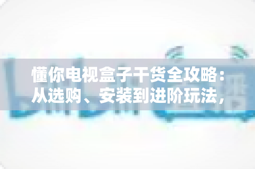 懂你电视盒子干货全攻略：从选购、安装到进阶玩法，一篇讲透