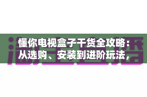 懂你电视盒子干货全攻略：从选购、安装到进阶玩法，一篇讲透