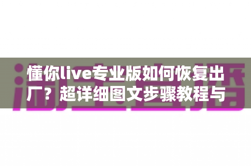 懂你live专业版如何恢复出厂?超详细图文步骤教程与常见问题全解析 懂你live专业版如何恢复出厂?超详细图文步骤教程与常见问题全解析