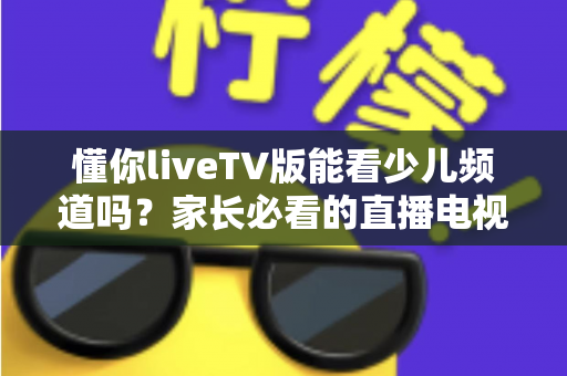 懂你liveTV版能看少儿频道吗?家长必看的直播电视观看指南全解析 懂你liveTV版能看少儿频道吗?家长必看的直播电视观看指南全解析