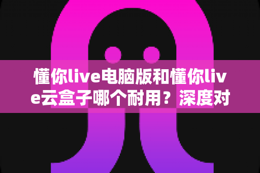 懂你live电脑版和懂你live云盒子哪个耐用?深度对比分析与选购指南 懂你live电脑版和懂你live云盒子哪个耐用?深度对比分析与选购指南