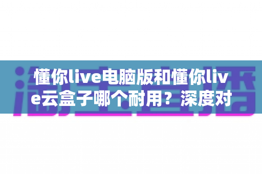 懂你live电脑版和懂你live云盒子哪个耐用?深度对比分析与选购指南 懂你live电脑版和懂你live云盒子哪个耐用?深度对比分析与选购指南