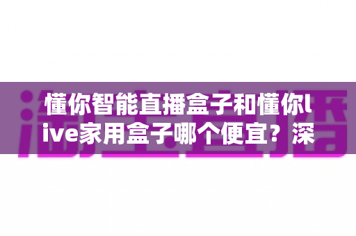 懂你智能直播盒子和懂你live家用盒子哪个便宜?深度价格与价值对比全解析 懂你智能直播盒子和懂你live家用盒子哪个便宜?深度价格与价值对比全解析