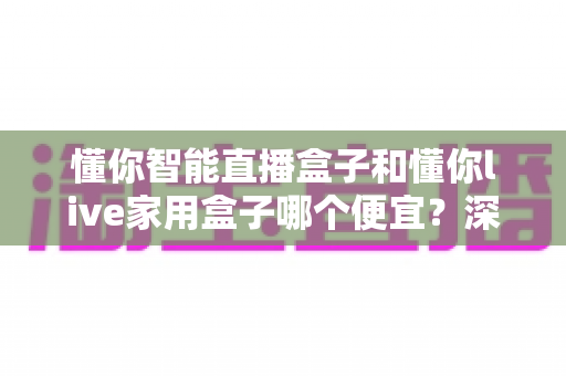 懂你智能直播盒子和懂你live家用盒子哪个便宜?深度价格与价值对比全解析 懂你智能直播盒子和懂你live家用盒子哪个便宜?深度价格与价值对比全解析