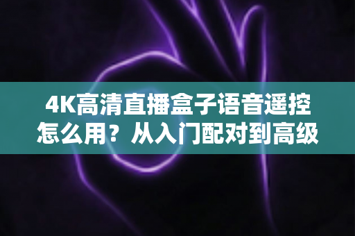 4K高清直播盒子语音遥控怎么用？从入门配对到高级指令的保姆级教程