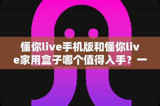 懂你live手机版和懂你live家用盒子哪个值得入手？一篇文章帮你彻底搞懂选购思路