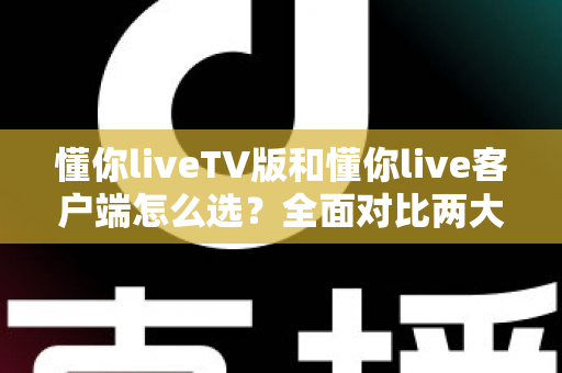 懂你liveTV版和懂你live客户端怎么选？全面对比两大版本差异，帮你找到最适合的观看方案