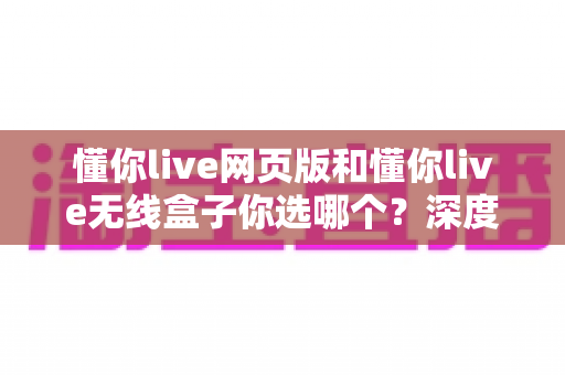 懂你live网页版和懂你live无线盒子你选哪个?深度对比帮你一次选对,少走弯路 懂你live网页版和懂你live无线盒子你选哪个?深度对比帮你一次选对,少走弯路