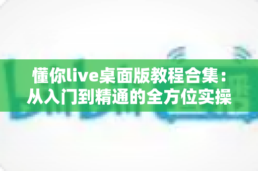 懂你live桌面版教程合集:从入门到精通的全方位实操指南,助你轻松玩转直播 懂你live桌面版教程合集:从入门到精通的全方位实操指南,助你轻松玩转直播
