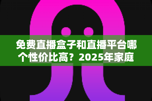 免费直播盒子和直播平台哪个性价比高？2025年家庭观看方案全面对比与省钱选购指南