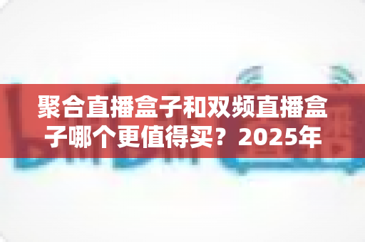 聚合直播盒子和双频直播盒子哪个更值得买？2025年最新深度对比评测与避坑选购指南