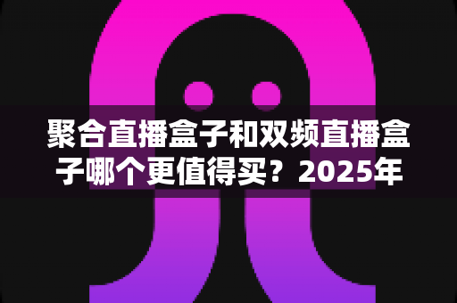 聚合直播盒子和双频直播盒子哪个更值得买？2025年最新深度对比评测与避坑选购指南
