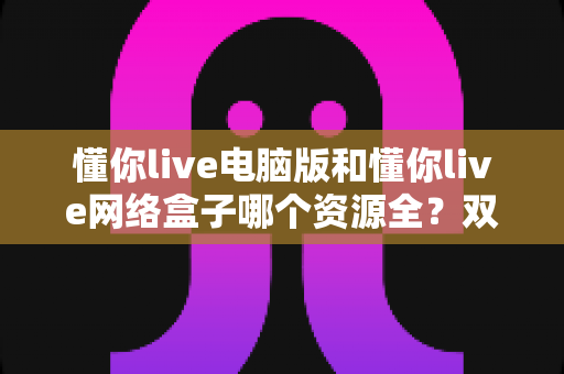 懂你live电脑版和懂你live网络盒子哪个资源全?双版本深度对比帮你选出最优观影方案 懂你live电脑版和懂你live网络盒子哪个资源全?双版本深度对比帮你选出最优观影方案
