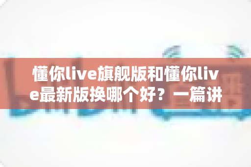 懂你live旗舰版和懂你live最新版换哪个好?一篇讲透版本差异与换版攻略的实用指南 懂你live旗舰版和懂你live最新版换哪个好?一篇讲透版本差异与换版攻略的实用指南