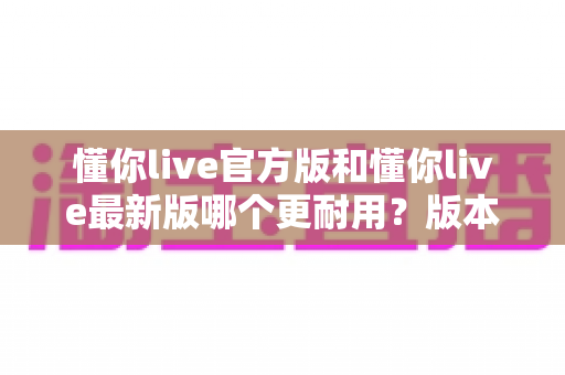 懂你live官方版和懂你live最新版哪个更耐用?版本稳定性与长期使用体验深度解析 懂你live官方版和懂你live最新版哪个更耐用?版本稳定性与长期使用体验深度解析