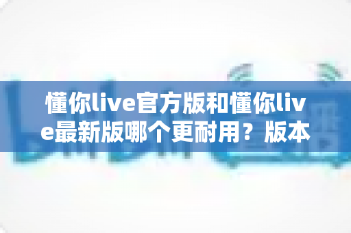 懂你live官方版和懂你live最新版哪个更耐用？版本稳定性与长期使用体验深度解析