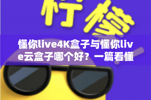 懂你live4K盒子与懂你live云盒子哪个好？一篇看懂差异的全维度选购指南