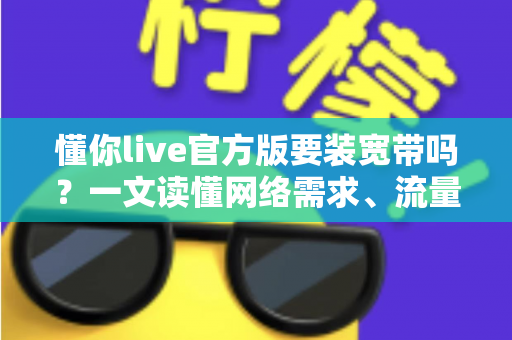 懂你live官方版要装宽带吗？一文读懂网络需求、流量消耗与最佳观看方案