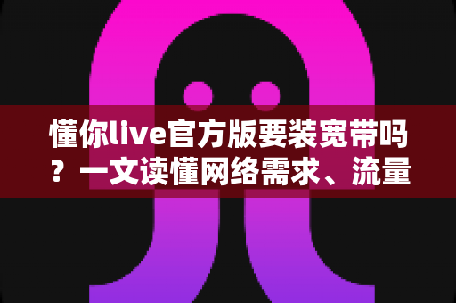 懂你live官方版要装宽带吗？一文读懂网络需求、流量消耗与最佳观看方案