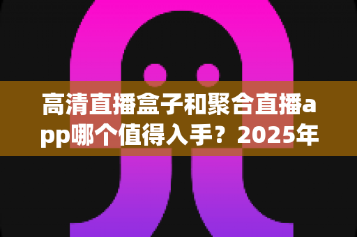 高清直播盒子和聚合直播app哪个值得入手？2025年家庭观影设备选购全攻略